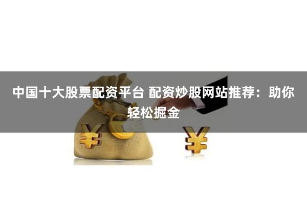 中国十大股票配资平台 配资炒股网站推荐：助你轻松掘金