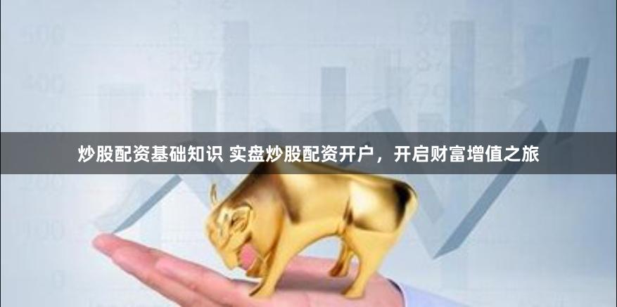 炒股配资基础知识 实盘炒股配资开户，开启财富增值之旅