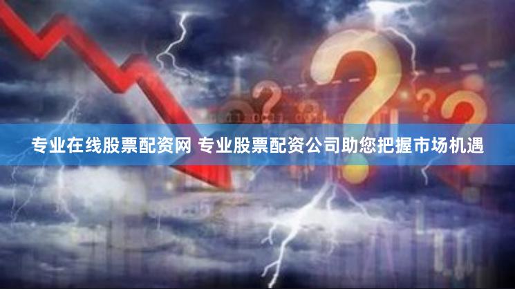 专业在线股票配资网 专业股票配资公司助您把握市场机遇
