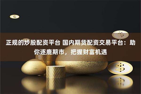 正规的炒股配资平台 国内期货配资交易平台：助你逐鹿期市，把握财富机遇