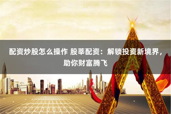 配资炒股怎么操作 股莘配资：解锁投资新境界，助你财富腾飞