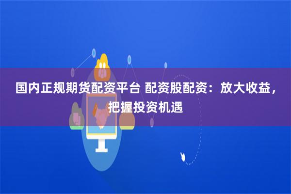 国内正规期货配资平台 配资股配资：放大收益，把握投资机遇