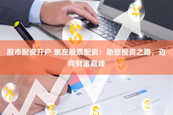 股市配资开户 崇左股票配资：助您投资之路，迈向财富巅峰