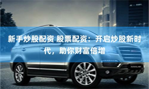 新手炒股配资 股票配资：开启炒股新时代，助你财富倍增