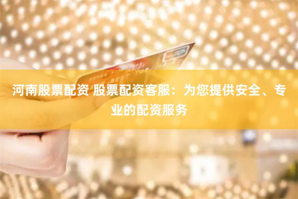 河南股票配资 股票配资客服：为您提供安全、专业的配资服务