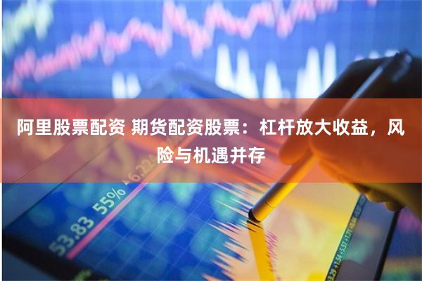 阿里股票配资 期货配资股票：杠杆放大收益，风险与机遇并存