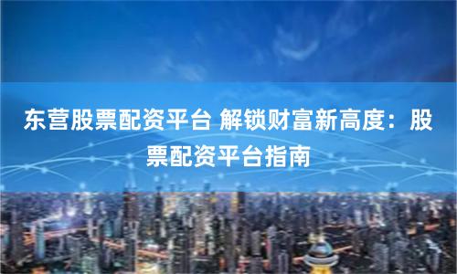 东营股票配资平台 解锁财富新高度：股票配资平台指南