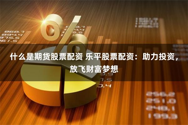 什么是期货股票配资 乐平股票配资：助力投资，放飞财富梦想