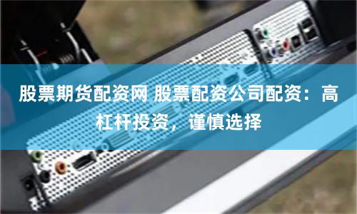 股票期货配资网 股票配资公司配资：高杠杆投资，谨慎选择