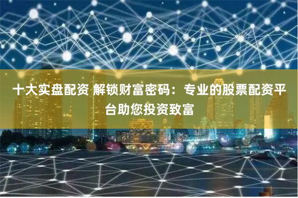十大实盘配资 解锁财富密码：专业的股票配资平台助您投资致富