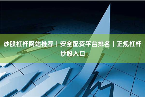 炒股杠杆网站推荐｜安全配资平台排名｜正规杠杆炒股入口
